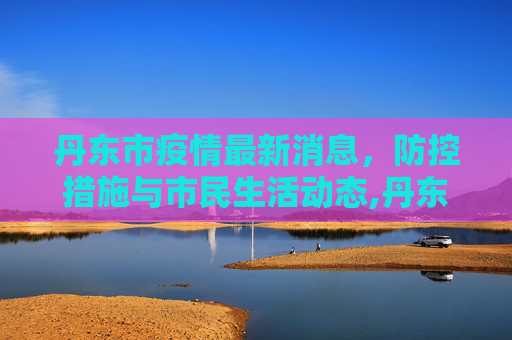 丹东市疫情最新消息，防控措施与市民生活动态,丹东市疫情最新消息