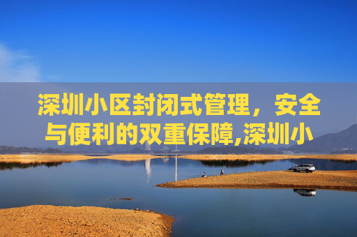 深圳小区封闭式管理，安全与便利的双重保障,深圳小区封闭式管理