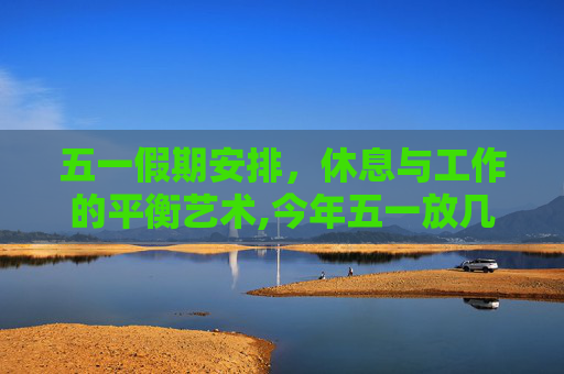 五一假期安排，休息与工作的平衡艺术,今年五一放几天假
