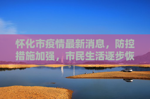 怀化市疫情最新消息，防控措施加强，市民生活逐步恢复,怀化市疫情最新消息