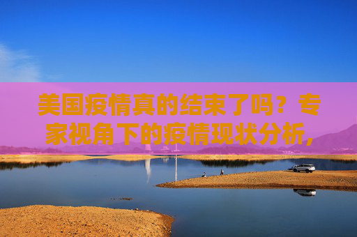 美国疫情真的结束了吗？专家视角下的疫情现状分析,美国疫情结束了吗？专家