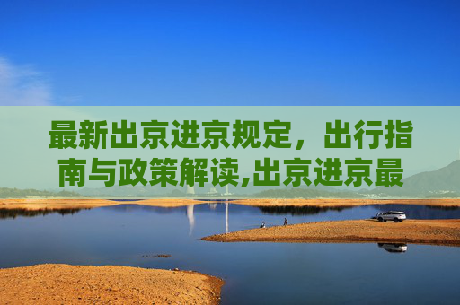 最新出京进京规定，出行指南与政策解读,出京进京最新规定