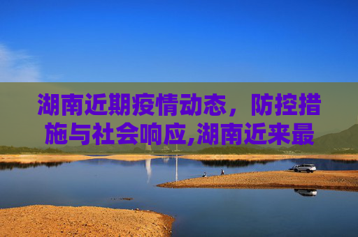 湖南近期疫情动态，防控措施与社会响应,湖南近来最新疫情