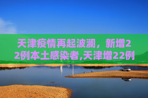 天津疫情再起波澜，新增22例本土感染者,天津增22例本土感染者