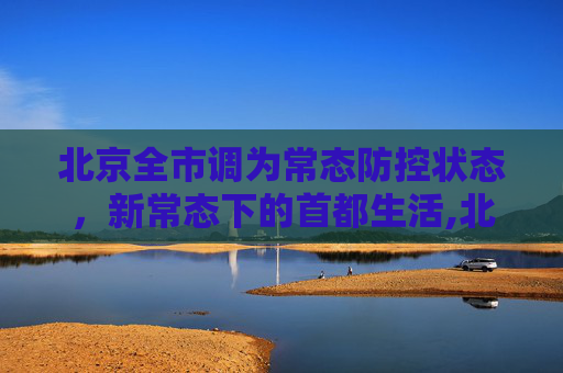 北京全市调为常态防控状态，新常态下的首都生活,北京全市调为常态防控状态