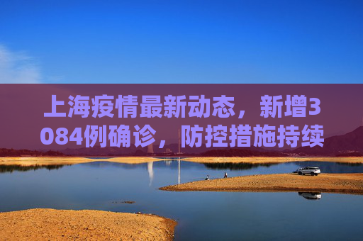 上海疫情最新动态，新增3084例确诊，防控措施持续加强,上海新增3084例确诊