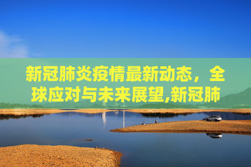 新冠肺炎疫情最新动态，全球应对与未来展望,新冠肺炎疫情最新