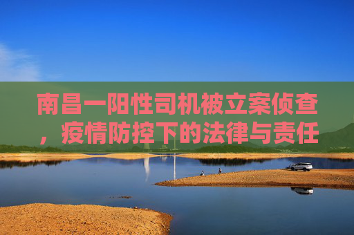 南昌一阳性司机被立案侦查，疫情防控下的法律与责任,南昌一阳性司机被立案侦查