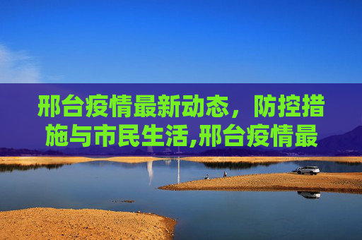 邢台疫情最新动态，防控措施与市民生活,邢台疫情最新消息