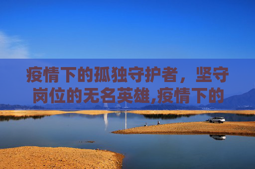 疫情下的孤独守护者，坚守岗位的无名英雄,疫情下的孤独守护者