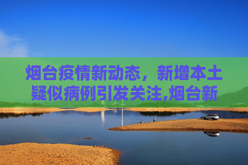 烟台疫情新动态，新增本土疑似病例引发关注,烟台新增本土疑似病例
