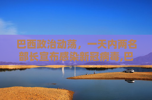 巴西政治动荡，一天内两名部长宣布感染新冠病毒,巴西一天内两名部长宣称感染新冠