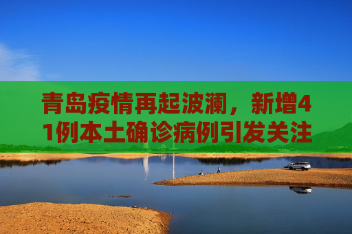 青岛疫情再起波澜，新增41例本土确诊病例引发关注,青岛新增41例本土确诊