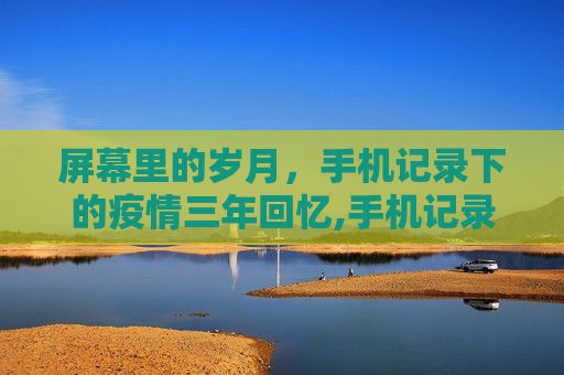 屏幕里的岁月，手机记录下的疫情三年回忆,手机记录疫情三年回忆