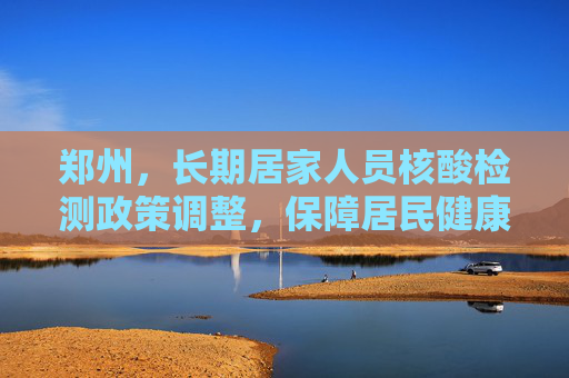 郑州，长期居家人员核酸检测政策调整，保障居民健康与社会秩序,郑州：长期居家人员不做核酸
