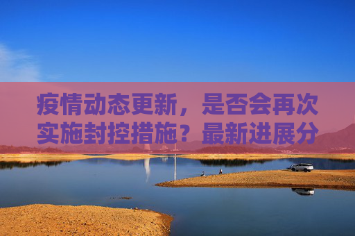疫情动态更新，是否会再次实施封控措施？最新进展分析,是否会再次实施封控措施？疫情最新消息揭晓