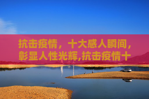 抗击疫情，十大感人瞬间，彰显人性光辉,抗击疫情十大感人瞬间