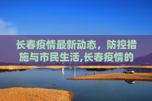 长春疫情最新动态，防控措施与市民生活,长春疫情的最新消息