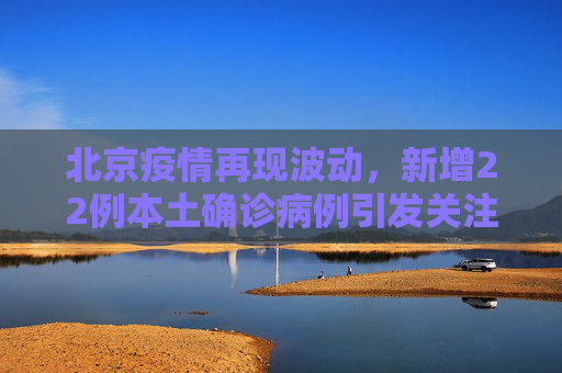 北京疫情再现波动，新增22例本土确诊病例引发关注,北京新增22例本土确诊
