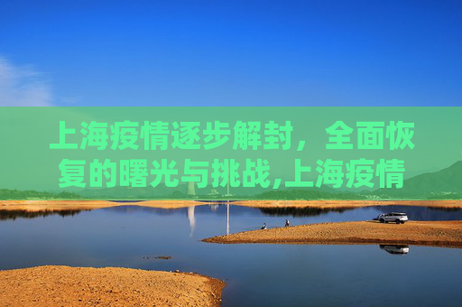 上海疫情逐步解封，全面恢复的曙光与挑战,上海疫情逐步解封与全面恢复时间