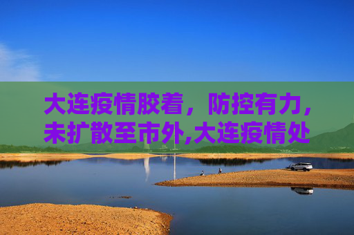 大连疫情胶着，防控有力，未扩散至市外,大连疫情处于胶着期未扩散到市外