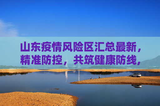 山东疫情风险区汇总最新，精准防控，共筑健康防线,山东疫情风险区汇总最新