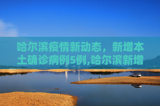 哈尔滨疫情新动态，新增本土确诊病例5例,哈尔滨新增本土确诊病例5例