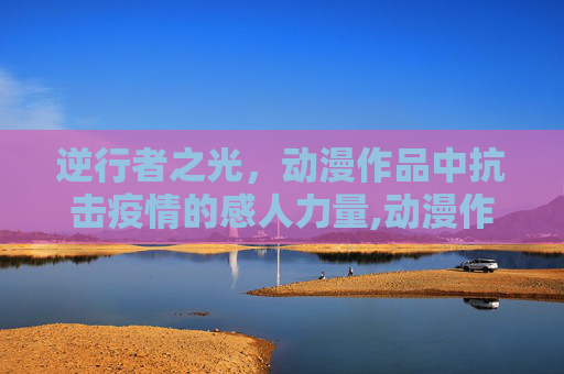 逆行者之光，动漫作品中抗击疫情的感人力量,动漫作品逆行者之光展现抗击疫情感人力量