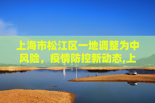 上海市松江区一地调整为中风险，疫情防控新动态,上海市松江区一地调整为中风险