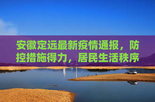 安徽定远最新疫情通报，防控措施得力，居民生活秩序井然,安徽定远的最新疫情通报