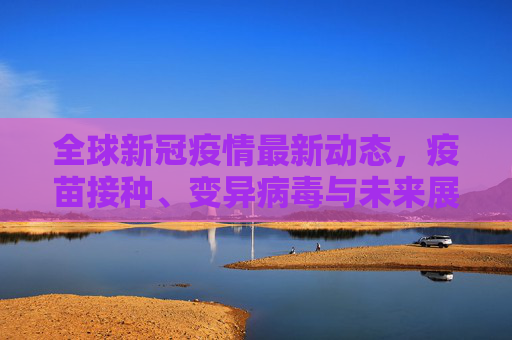 全球新冠疫情最新动态，疫苗接种、变异病毒与未来展望,现在新冠疫情最新消息