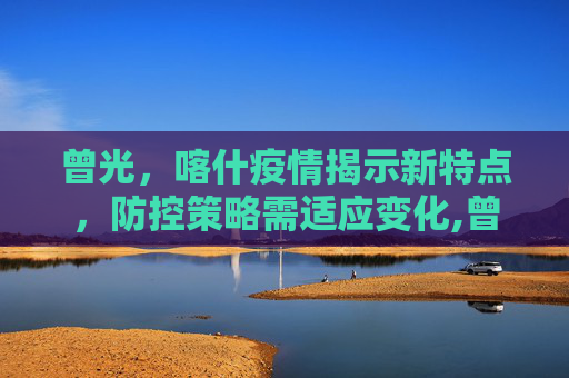 曾光，喀什疫情揭示新特点，防控策略需适应变化,曾光:喀什疫情与之前疫情有不同
