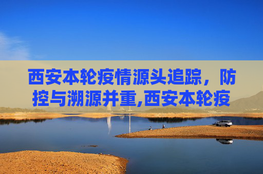 西安本轮疫情源头追踪，防控与溯源并重,西安本轮疫情源头