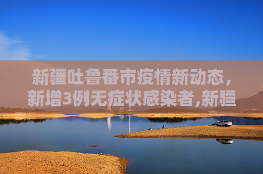 新疆吐鲁番市疫情新动态，新增3例无症状感染者,新疆吐鲁番新增3例无症状感染者