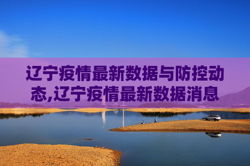 辽宁疫情最新数据与防控动态,辽宁疫情最新数据消息