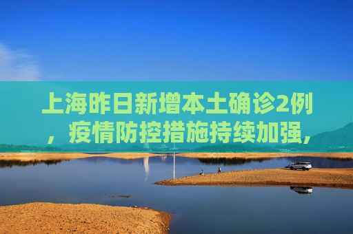 上海昨日新增本土确诊2例，疫情防控措施持续加强,上海昨日新增本土确诊2例