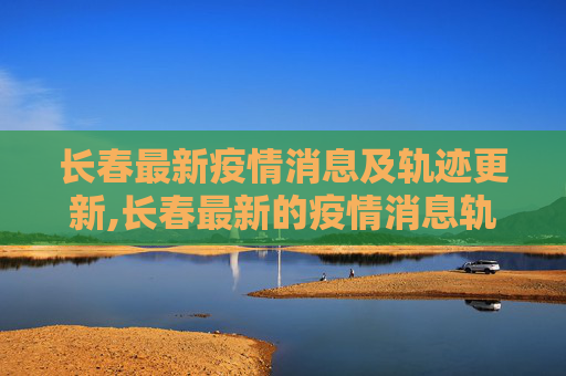 长春最新疫情消息及轨迹更新,长春最新的疫情消息轨迹