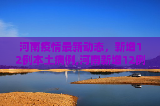 河南疫情最新动态，新增12例本土病例,河南新增12例本土