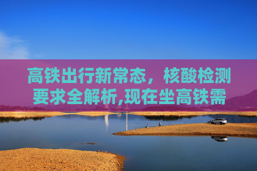 高铁出行新常态，核酸检测要求全解析,现在坐高铁需要做核酸检测吗