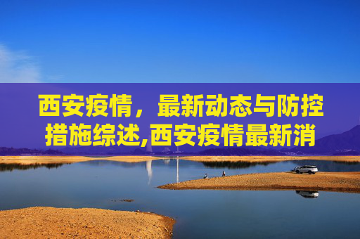 西安疫情，最新动态与防控措施综述,西安疫情最新消息情况