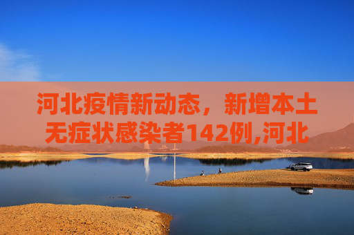 河北疫情新动态，新增本土无症状感染者142例,河北新增本土无症状142例
