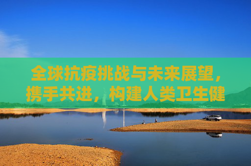 全球抗疫挑战与未来展望，携手共进，构建人类卫生健康共同体,全球抗疫挑战与未来展望