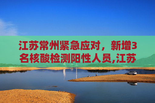 江苏常州紧急应对，新增3名核酸检测阳性人员,江苏常州新增3名核酸检测阳性人员
