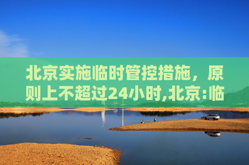 北京实施临时管控措施，原则上不超过24小时,北京:临时管控原则上不超24小时