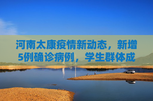 河南太康疫情新动态，新增5例确诊病例，学生群体成为关注焦点,河南太康新增确诊病例5例其中3例为学生