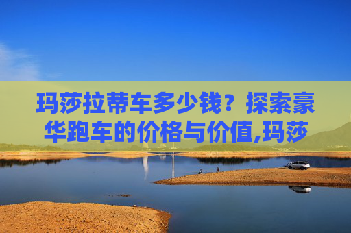 玛莎拉蒂车多少钱？探索豪华跑车的价格与价值,玛莎拉蒂车多少钱