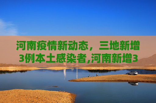 河南疫情新动态，三地新增3例本土感染者,河南新增3例本土感染者在3地