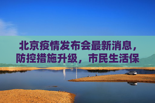 北京疫情发布会最新消息，防控措施升级，市民生活保障加强,北京疫情发布会最新消息今天