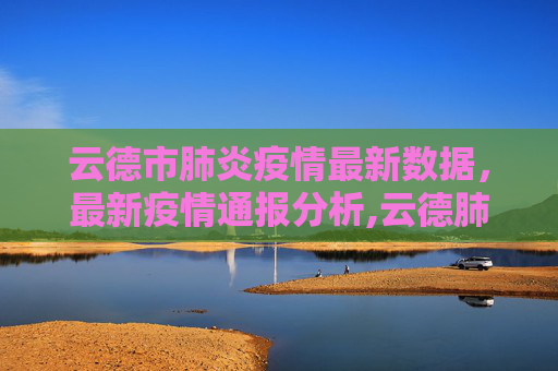 云德市肺炎疫情最新数据，最新疫情通报分析,云德肺炎疫情最新数据:云最新疫情通报