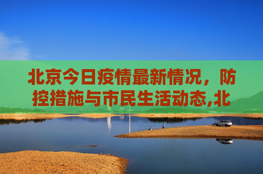 北京今日疫情最新情况，防控措施与市民生活动态,北京今日疫情最新情况